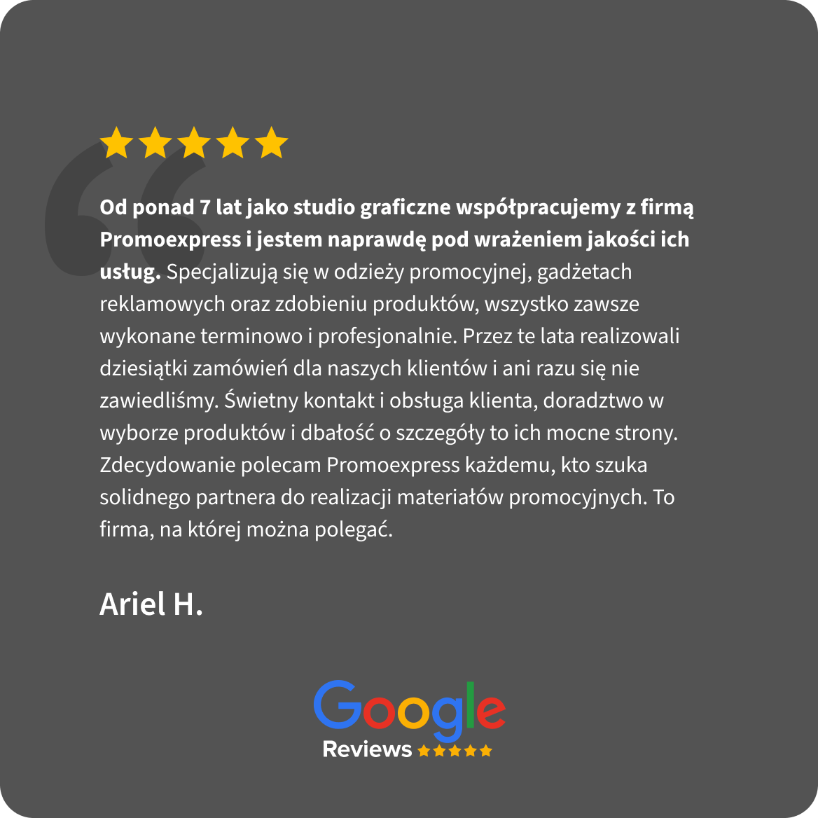 Opinia Google Reviews, 5 gwiazdek. Ariel H.: Od ponad 7 lat jako studio graficzne współpracujemy z firmą Promoexpress i jestem naprawdę pod wrażeniem jakości ich usług. Specjalizują się w odzieży promocyjnej, gadżetach reklamowych oraz zdobieniu produktów, wszystko zawsze wykonane terminowo i profesjonalnie. Przez te lata realizowali dziesiątki zamówień dla naszych klientów i ani razu się nie zawiedliśmy. Świetny kontakt i obsługa klienta, doradztwo w wyborze produktów i dbałość o szczegóły to ich mocne strony. Zdecydowanie polecam Promoexpress każdemu, kto szuka solidnego partnera do realizacji materiałów promocyjnych. To firma, na której można polegać.