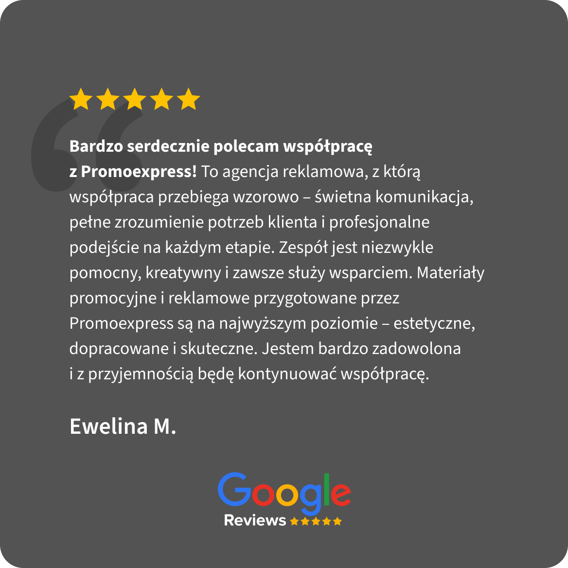 Opinia Google Reviews, 5 gwiazdek. Ewelina M.: Bardzo serdecznie polecam współpracę z Promoexpress! To agencja reklamowa, z którą współpraca przebiega wzorowo – świetna komunikacja, pełne zrozumienie potrzeb klienta i profesjonalne podejście na każdym etapie. Zespół jest niezwykle pomocny, kreatywny i zawsze służy wsparciem. Materiały promocyjne i reklamowe przygotowane przez Promoexpress są na najwyższym poziomie – estetyczne, dopracowane i skuteczne. Jestem bardzo zadowolona i z przyjemnością będę kontynuować współpracę.