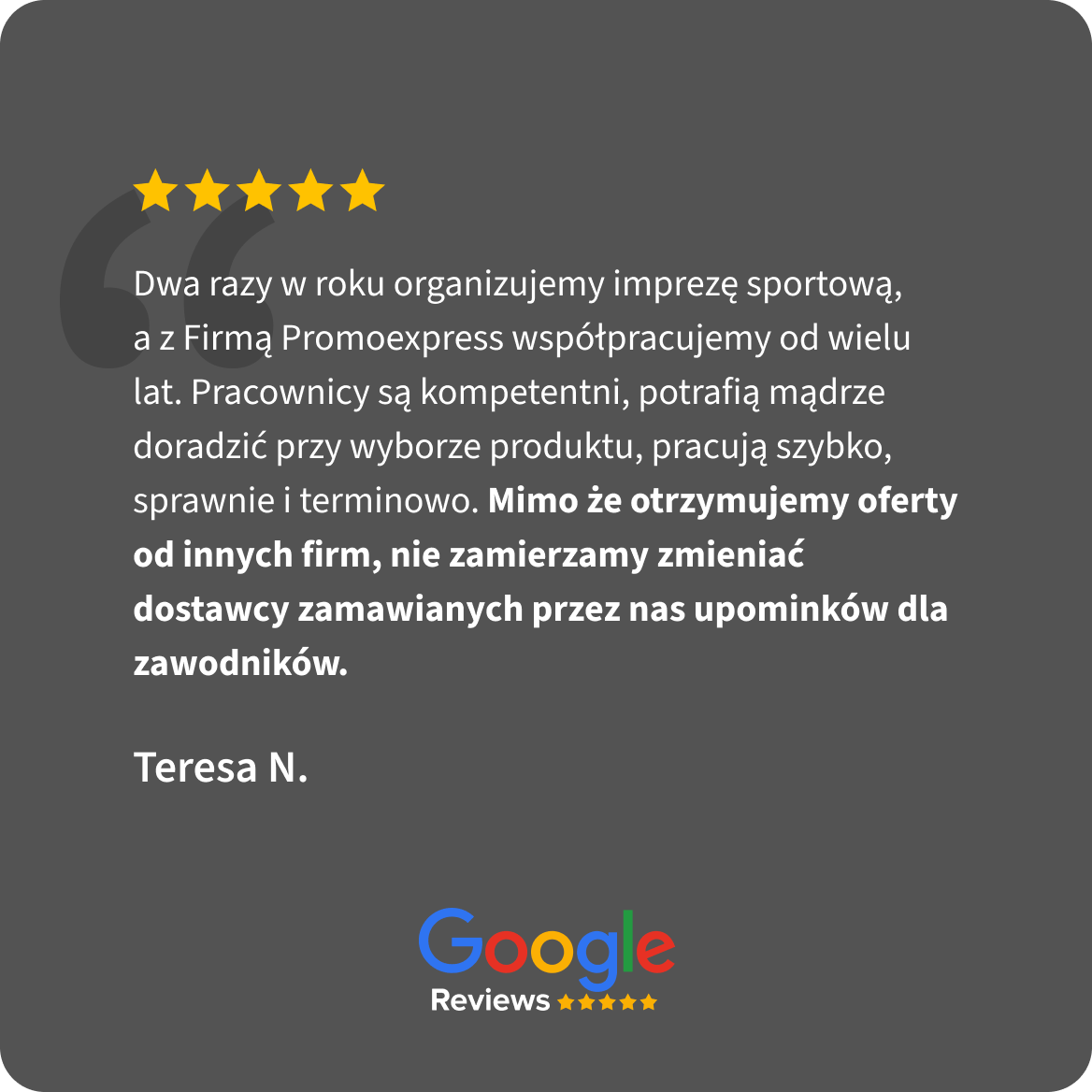Opinia Google Reviews, 5 gwiazdek. Teresa N.: Dwa razy w roku organizujemy imprezę sportową, a z Firmą Promoexpress współpracujemy od wielu lat. Pracownicy są kompetentni, potrafią mądrze doradzić przy wyborze produktu, pracują szybko, sprawnie i terminowo. Mimo że otrzymujemy oferty od innych firm, nie zamierzamy zmieniać dostawcy zamawianych przez nas upominków dla zawodników.